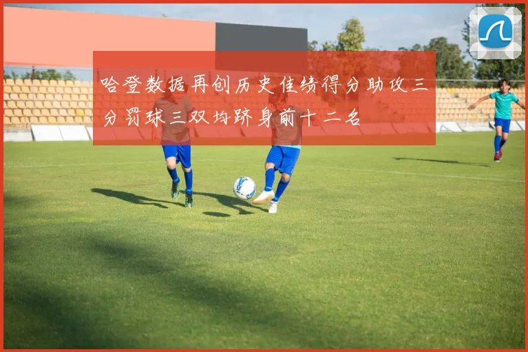 哈登数据再创历史佳绩得分助攻三分罚球三双均跻身前十二名