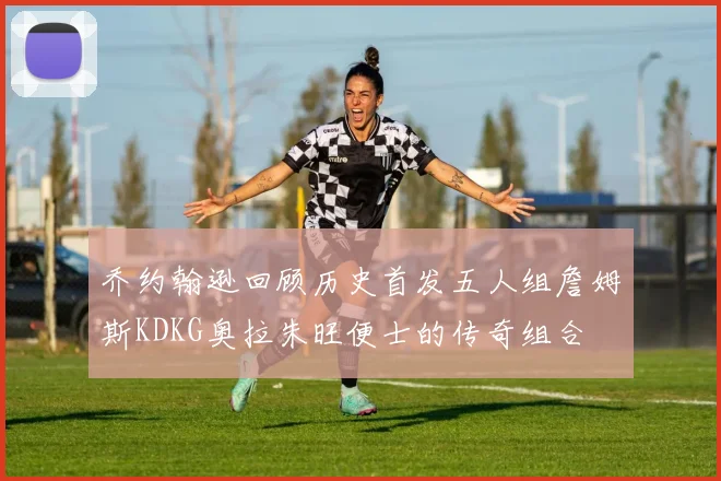 乔约翰逊回顾历史首发五人组詹姆斯KDKG奥拉朱旺便士的传奇组合