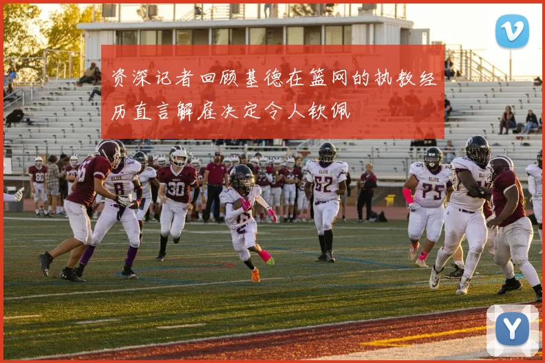 资深记者回顾基德在篮网的执教经历直言解雇决定令人钦佩