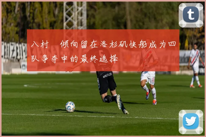 八村塁倾向留在洛杉矶快船成为四队争夺中的最终选择