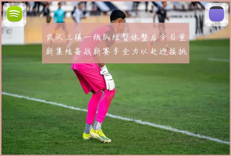 武汉三镇一线队短暂休整后今日重新集结备战新赛季全力以赴迎接挑战