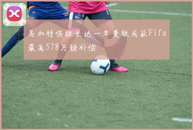 乌加特伤缺长达一年曼联或获Fifa最高578万镑补偿