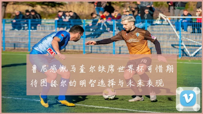 鲁尼感慨马奎尔缺席世界杯可惜期待图赫尔的明智选择与未来表现