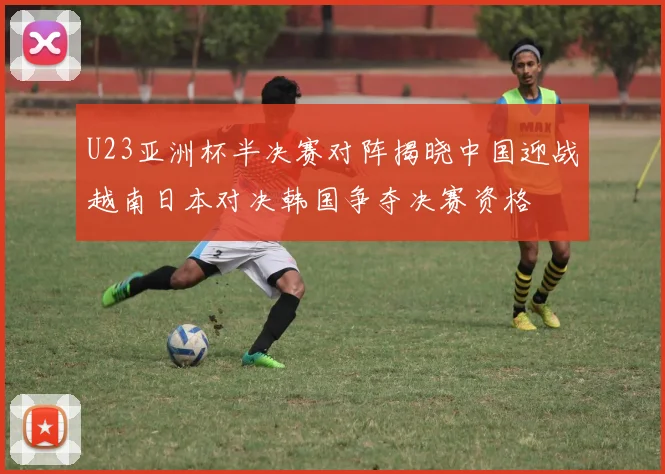 U23亚洲杯半决赛对阵揭晓中国迎战越南日本对决韩国争夺决赛资格