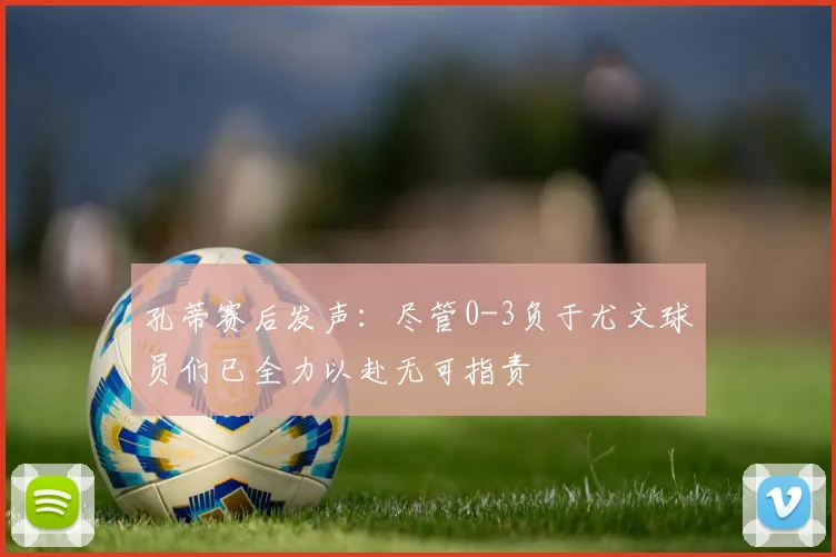 孔蒂赛后发声：尽管0-3负于尤文球员们已全力以赴无可指责