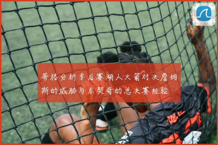 蒂格分析季后赛湖人火箭对决詹姆斯的威胁与东契奇的总决赛经验