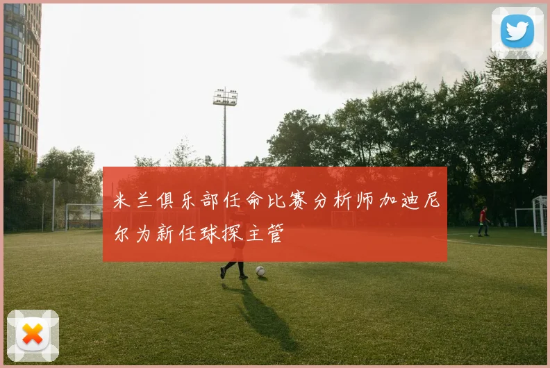 米兰俱乐部任命比赛分析师加迪尼尔为新任球探主管