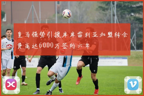 皇马强势引援库库雷利亚加盟转会费高达6000万签约六年