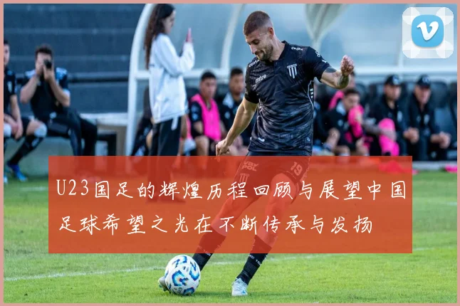 U23国足的辉煌历程回顾与展望中国足球希望之光在不断传承与发扬