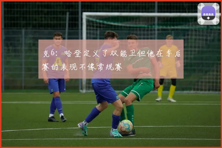 克6：哈登定义了双能卫但他在季后赛的表现不像常规赛