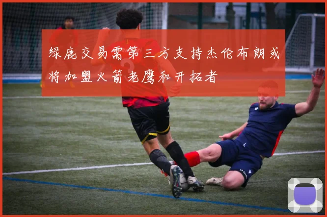 绿鹿交易需第三方支持杰伦布朗或将加盟火箭老鹰和开拓者