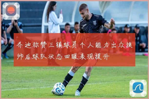 乔迪称赞三镇球员个人能力出众换帅后球队状态回暖表现提升