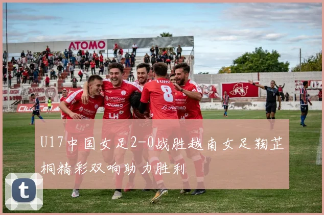 U17中国女足2-0战胜越南女足鞠芷桐精彩双响助力胜利