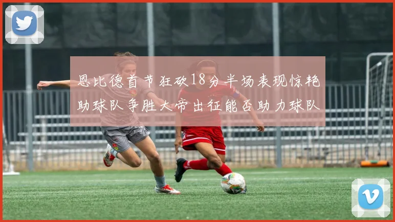 恩比德首节狂砍18分半场表现惊艳助球队争胜大帝出征能否助力球队逆袭