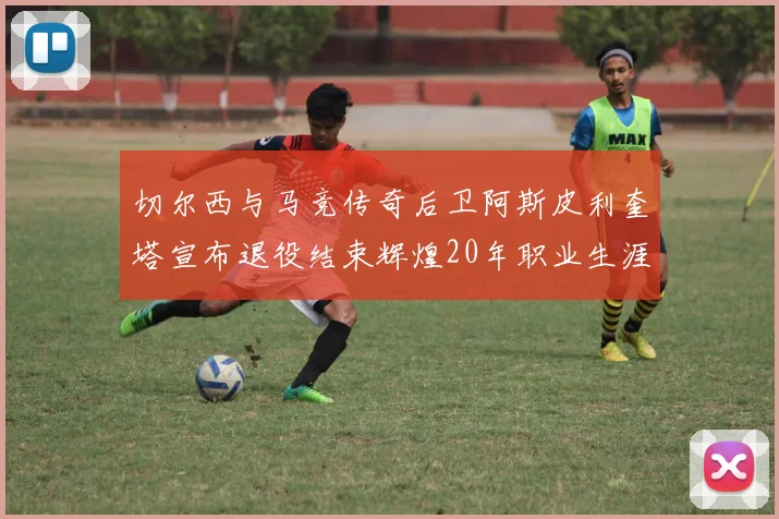 切尔西与马竞传奇后卫阿斯皮利奎塔宣布退役结束辉煌20年职业生涯