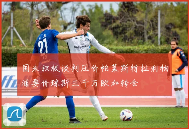 国米积极谈判压价帕莱斯特拉利物浦要价琼斯三千万欧加转会