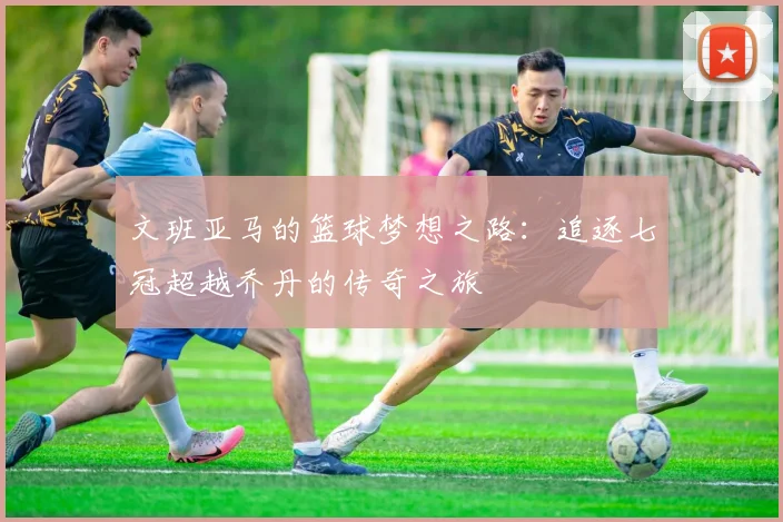 文班亚马的篮球梦想之路：追逐七冠超越乔丹的传奇之旅