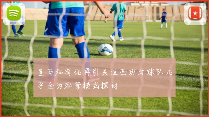 皇马私有化再引关注西班牙球队几乎全为私营模式探讨